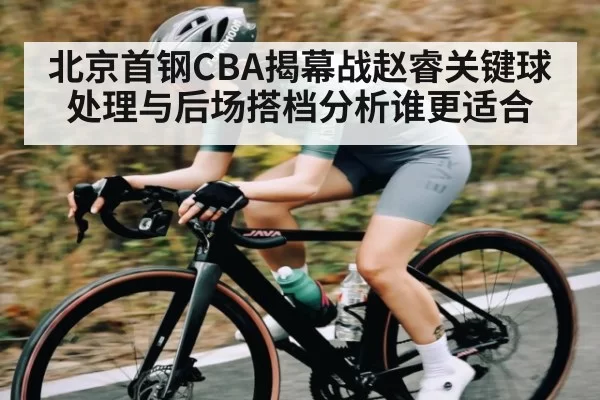 北京首钢CBA揭幕战赵睿关键球处理与后场搭档分析谁更适合
